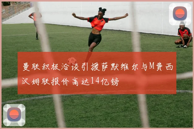 曼联积极洽谈引援萨默维尔与M费西汉姆联报价高达14亿镑