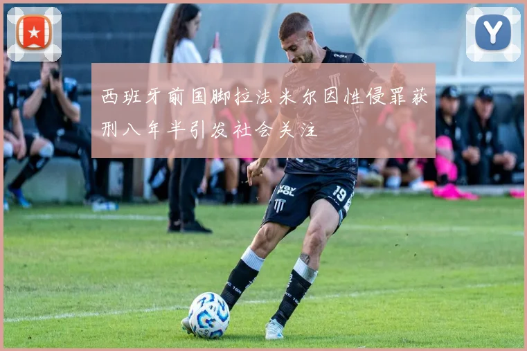 西班牙前国脚拉法米尔因性侵罪获刑八年半引发社会关注