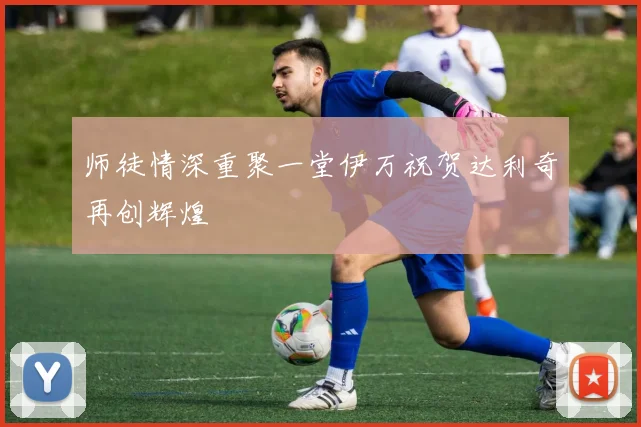 师徒情深重聚一堂伊万祝贺达利奇再创辉煌