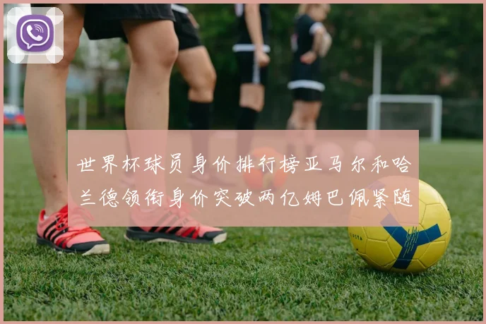 世界杯球员身价排行榜亚马尔和哈兰德领衔身价突破两亿姆巴佩紧随其后