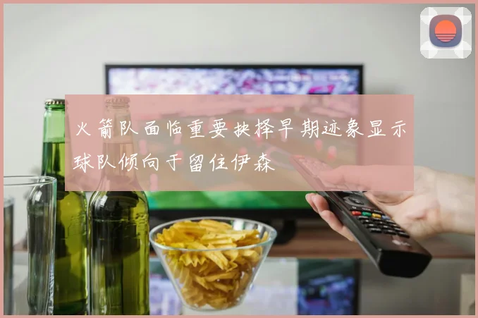 火箭队面临重要抉择早期迹象显示球队倾向于留住伊森
