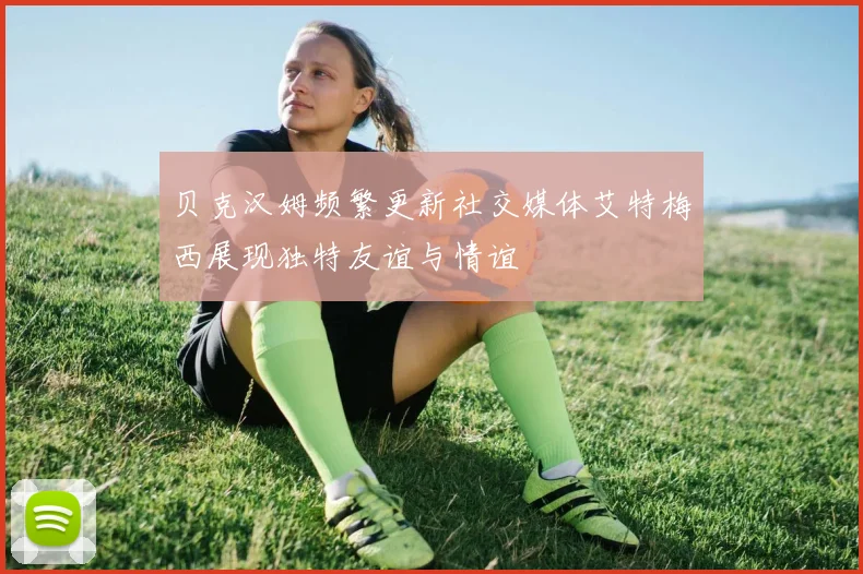 贝克汉姆频繁更新社交媒体艾特梅西展现独特友谊与情谊