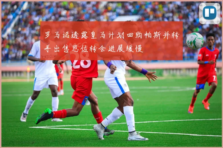 罗马诺透露皇马计划回购帕斯并转手出售恩佐转会进展缓慢