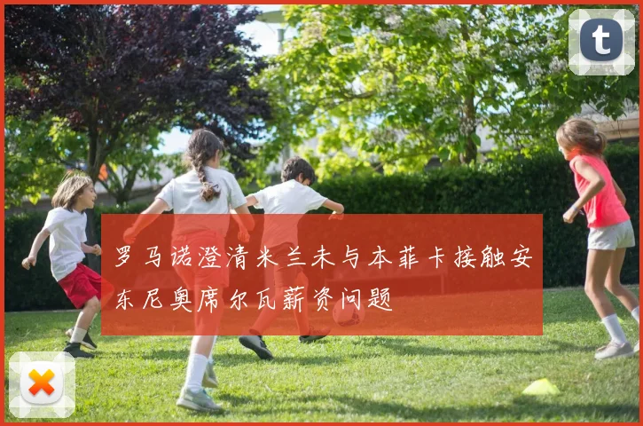 罗马诺澄清米兰未与本菲卡接触安东尼奥席尔瓦薪资问题