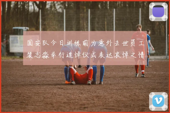 国安队今日训练前为意外去世员工裴志淼举行追悼仪式表达哀悼之情